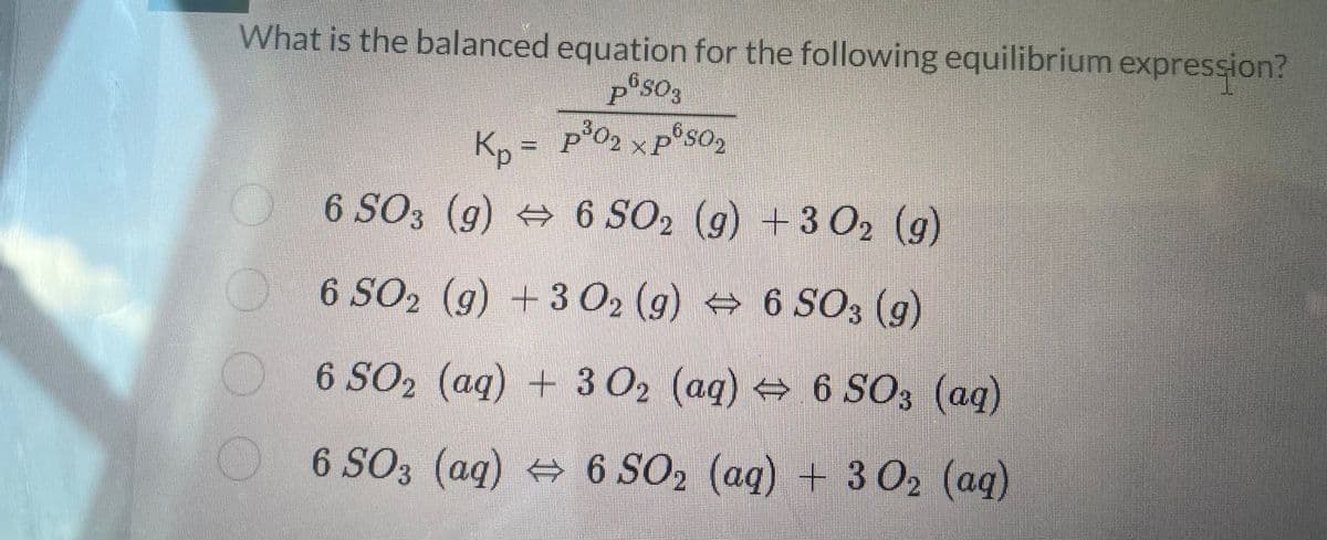 What is the balanced equation for the following equilibrium expression?
6503
Kp = p²0₂ x p²s0₂
P
6 SO3 (g) ⇒ 6 SO₂ (g) + 3O₂ (g)
6 SO₂ (g) + 3 O₂ (g) ↔ 6 SO3 (g)
6 SO₂ (aq) + 3 O₂ (aq) ⇒
↔
6 SO3 (aq)
6 SO3 (aq) 6 SO₂ (aq) + 3 0₂ (aq)