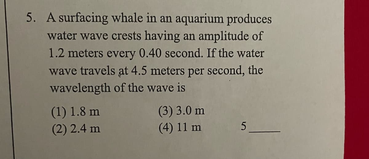 5. A surfacing whale in an aquarium produces
water wave crests having an amplitude of
1.2 meters every 0.40 second. If the water
wave travels at 4.5 meters per second, the
wavelength of the wave is
(3) 3.0 m
(4) 11 m
(1) 1.8 m
(2) 2.4 m
5
