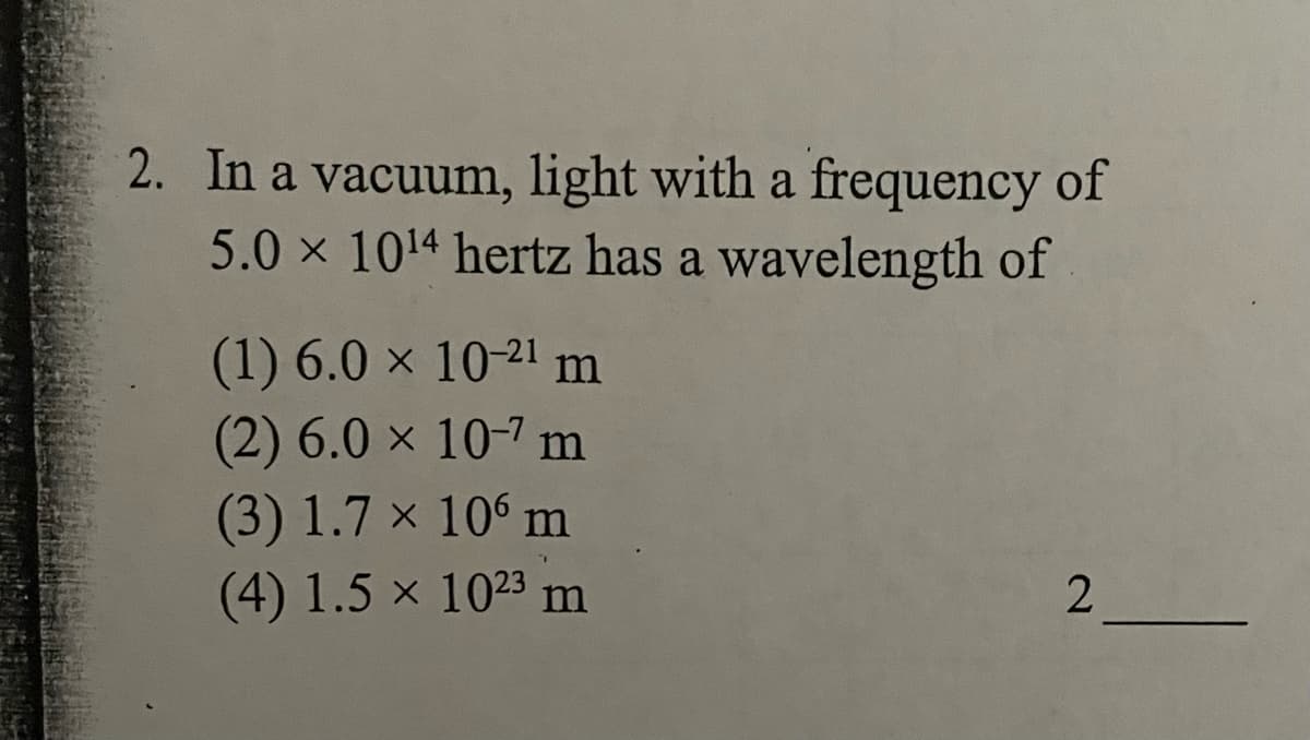 2. In a vacuum, light with a frequency of
5.0 x 1014 hertz has a wavelength of
(1) 6.0 x 10-21 m
(2) 6.0 x 10-7 m
(3) 1.7 x 106 m
(4) 1.5 × 1023 m
2

