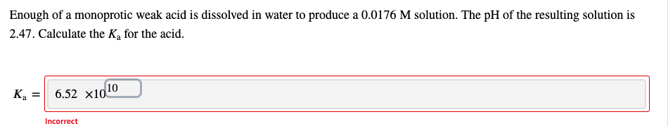 Enough of a monoprotic weak acid is dissolved in water to produce a 0.0176 M solution. The pH of the resulting solution is
2.47. Calculate the Ką for the acid.
Ka = 6.52 x1010
Incorrect
