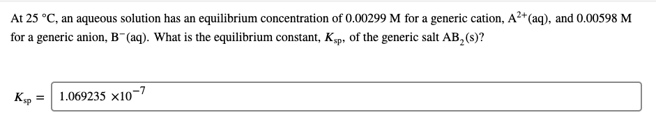 At 25 °C, an aqueous solution has an equilibrium concentration of 0.00299 M for a generic cation, A²+(aq), and 0.00598 M
for a generic anion, B¯(aq). What is the equilibrium constant, Ksp, of the generic salt AB, (s)?
1.069235 x10-7

