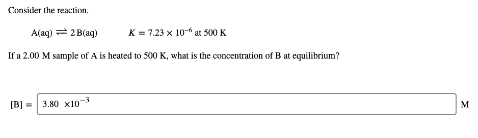 Consider the reaction.
A(aq) = 2 B(aq)
K = 7.23 x 10-6 at 500 K
If a 2.00 M sample of A is heated to 500 K, what is the concentration of B at equilibrium?
[B] =
3.80 x10¬
-3
M
