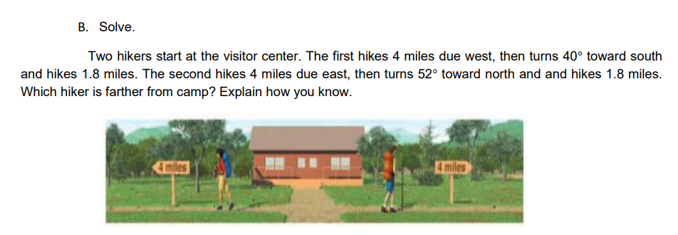 B. Solve.
Two hikers start at the visitor center. The first hikes 4 miles due west, then turns 40° toward south
and hikes 1.8 miles. The second hikes 4 miles due east, then turns 52° toward north and and hikes 1.8 miles.
Which hiker is farther from camp? Explain how you know.
I miles
4 miles
