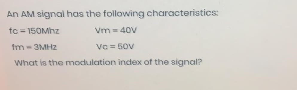 An AM signal has the following characteristics:
fc = 150Mhz
Vm = 40V
fm = 3MHz
Vc = 50V
What is the modulation index of the signal?