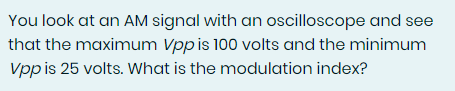 You look at an AM signal with an oscilloscope and see
that the maximum Vpp is 100 volts and the minimum
Vpp is 25 volts. What is the modulation index?