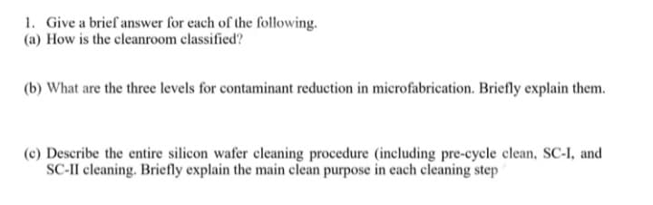 1. Give a brief answer for each of the following.
(a) How is the cleanroom classified?
(b) What are the three levels for contaminant reduction in microfabrication. Briefly explain them.
(c) Describe the entire silicon wafer cleaning procedure (including pre-cycle clean, SC-I, and
SC-II cleaning. Briefly explain the main clean purpose in each cleaning step
