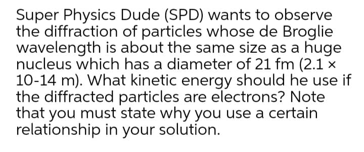 Super Physics Dude (SPD) wants to observe
the diffraction of particles whose de Broglie
wavelength is about the same size as a huge
nucleus which has a diameter of 21 fm (2.1 ×
10-14 m). What kinetic energy should he use if
the diffracted particles are electrons? Note
that you must state why you use a certain
relationship in your solution.
