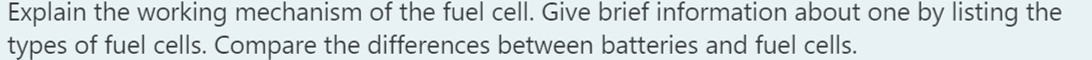 Explain the working mechanism of the fuel cell. Give brief information about one by listing the
types of fuel cells. Compare the differences between batteries and fuel cells.

