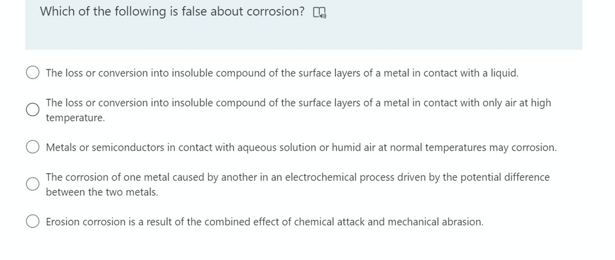 Which of the following is false about corrosion?
O The loss or conversion into insoluble compound of the surface layers of a metal in contact with a liquid.
The loss or conversion into insoluble compound of the surface layers of a metal in contact with only air at high
temperature.
O Metals or semiconductors in contact with aqueous solution or humid air at normal temperatures may corrosion.
The corrosion of one metal caused by another in an electrochemical process driven by the potential difference
between the two metals.
Erosion corrosion is a result of the combined effect of chemical attack and mechanical abrasion.
