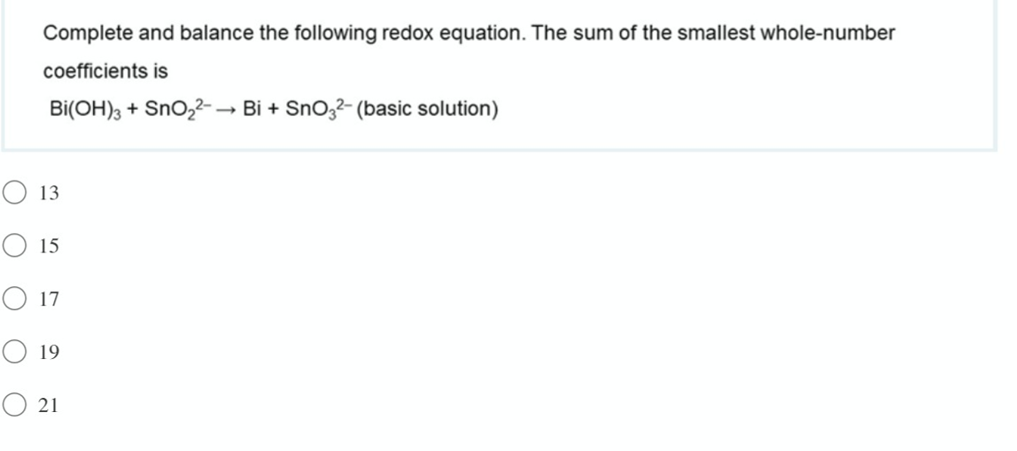 Complete and balance the following redox equation. The sum of the smallest whole-number
coefficients is
Bi(OH), + Sno,2-→ Bi + Sno,2- (basic solution)
O 13
O 15
O 17
O 19
O 21
