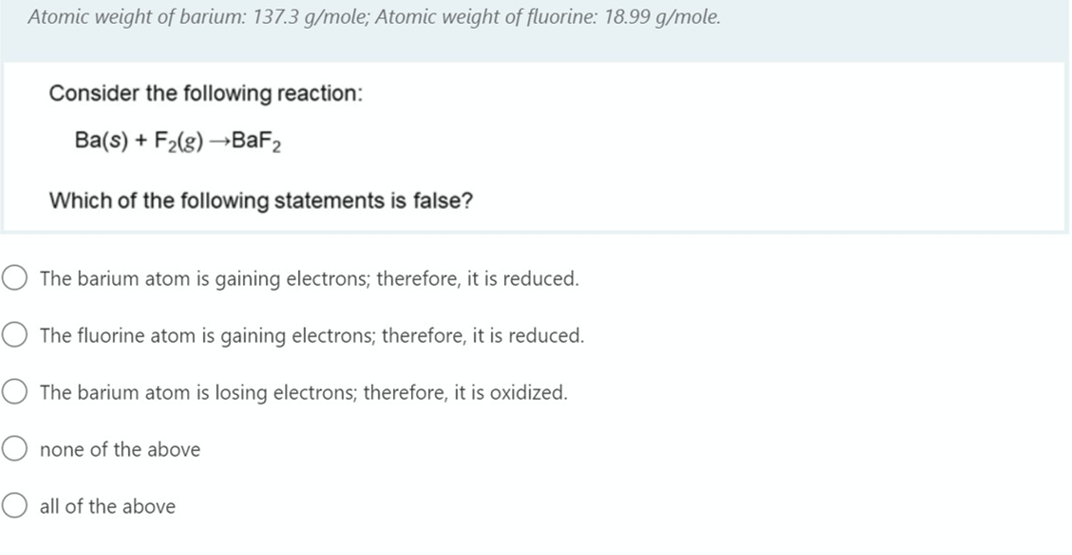 Atomic weight of barium: 137.3 g/mole; Atomic weight of fluorine: 18.99 g/mole.
Consider the following reaction:
Ba(s) + F2(g) →BAF2
Which of the following statements is false?
The barium atom is gaining electrons; therefore, it is reduced.
The fluorine atom is gaining electrons; therefore, it is reduced.
The barium atom is losing electrons; therefore, it is oxidized.
none of the above
all of the above
