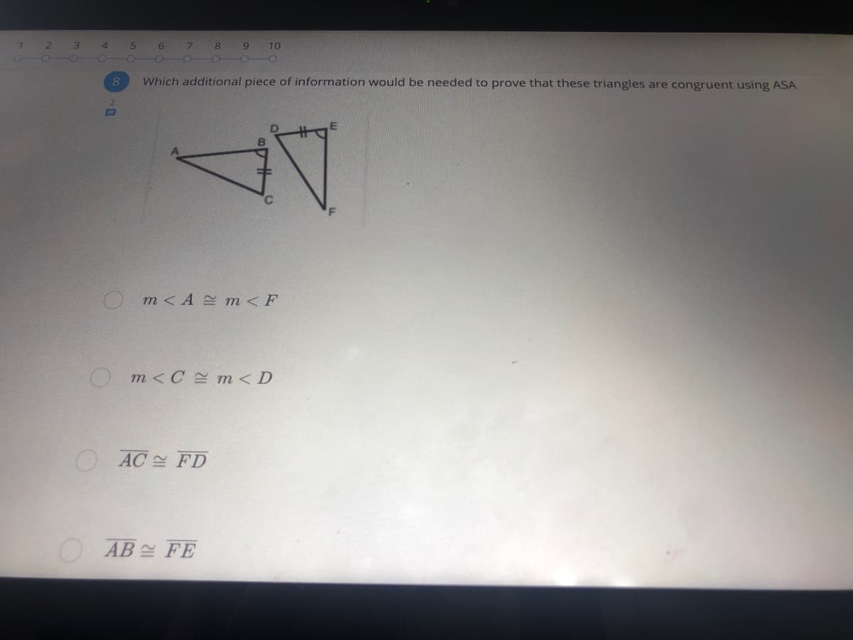 7
8
9
10
O OO
8
Which additional piece of information would be needed to prove that these triangles are congruent using ASA
Om<A E m<F
O m<C = m<D
AC 스 FD
AB 설 FE
