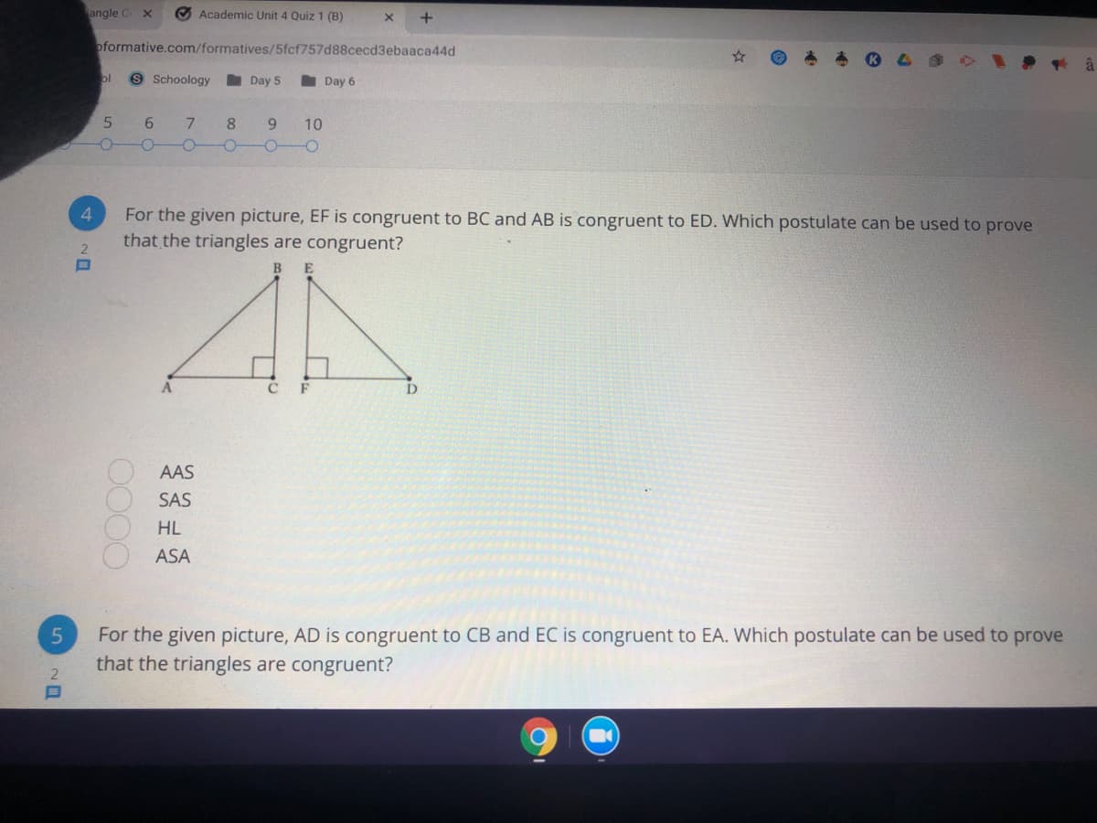 angle C x
Academic Unit 4 Quiz 1 (B)
oformative.com/formatives/5fcf757d88cecd3ebaaca44d
ol
9 Schoology
Day 5
Day 6
5
7.
8.
10
4.
For the given picture, EF is congruent to BC and AB is congruent to ED. Which postulate can be used to prove
that the triangles are congruent?
BE
D
AAS
SAS
HL
ASA
For the given picture, AD is congruent to CB and EC is congruent to EA. Which postulate can be used to prove
that the triangles are congruent?
