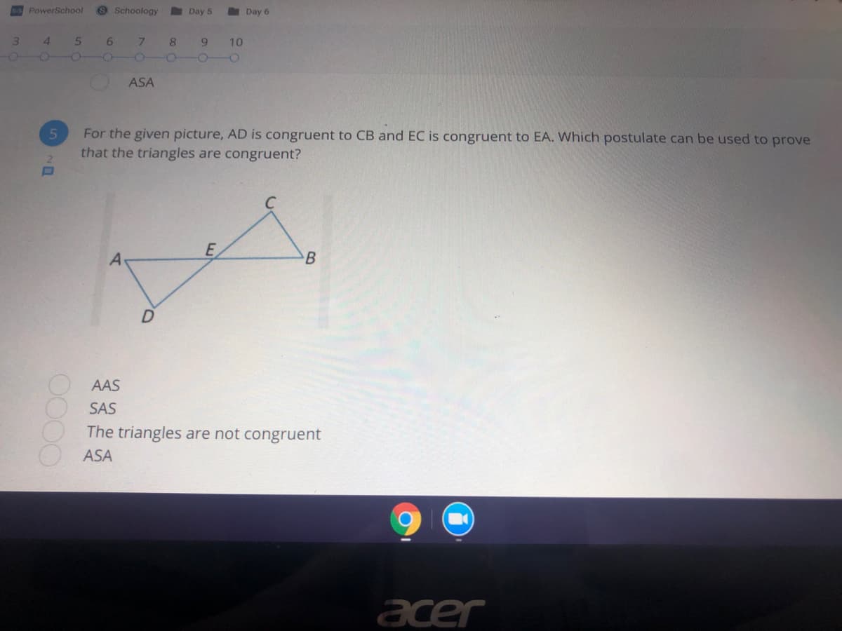 iS PowerSchool
9 Schoology
Day 5
Day 6
3.
4.
6.
7.
9.
10
ASA
For the given picture, AD is congruent to CB and EC is congruent to EA. Which postulate can be used to prove
that the triangles are congruent?
E
B
AAS
SAS
The triangles are not congruent
ASA
acer
