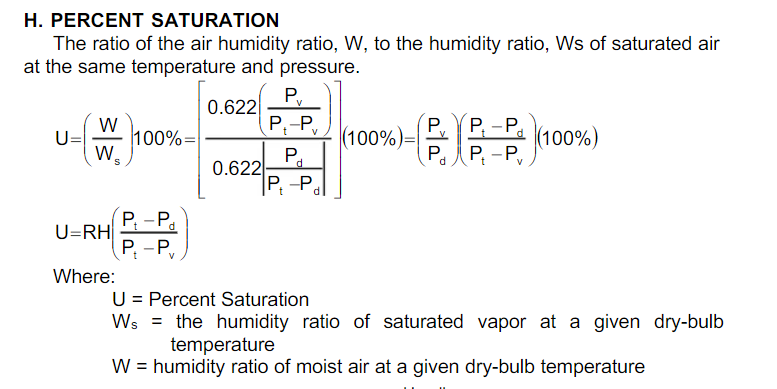 H. PERCENT SATURATION
The ratio of the air humidity ratio, W, to the humidity ratio, Ws of saturated air
at the same temperature and pressure.
P.
| 0.622
,
V
Р, - Р.
Р. P. - Р,
P,-P,
P.
(100%)=
P.
|(100%)
U=
100%:
0.622
P -P,
d.
P; -P
U=RH|
Р. - Р,
Where:
U = Percent Saturation
Ws = the humidity ratio of saturated vapor at a given dry-bulb
temperature
W = humidity ratio of moist air at a given dry-bulb temperature

