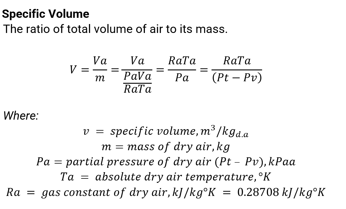Specific Volume
The ratio of total volume of air to its mass.
RaTa
να-Vα
РaVa
RaTa
RaTa
V =
m
Ра
(Pt – Pv)
Where:
v = specific volume, m³ /kga.a
3
m = mass of dry air, kg
partial pressure of dry air (Pt – Pv), kPaa
Ta = absolute dry air temperature,°K
Ра —
Ra = gas constant of dry air, kJ /kg°K
0.28708 kJ /kg°K
=
