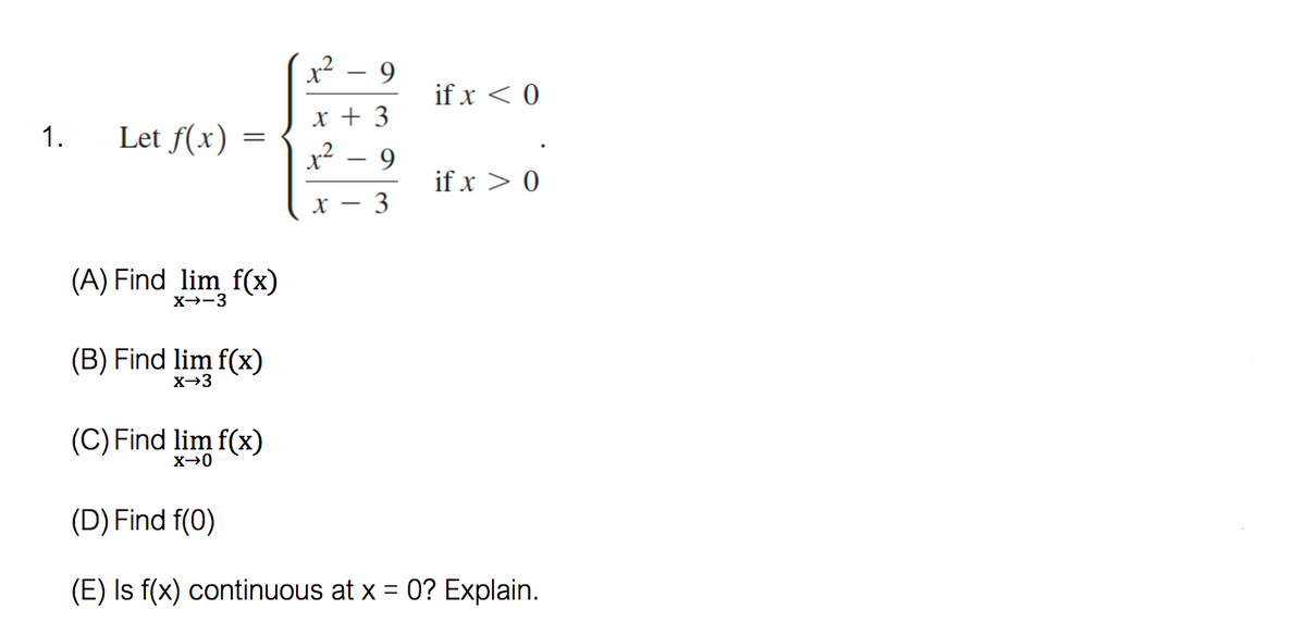 x² – 9
if x < 0
x + 3
1.
Let f(x)
x² - 9
if x > 0
3
(A) Find lim f(x)
X→-3
(B) Find lim f(x)
X-3
(C) Find lim f(x)
(D) Find f(0)
(E) Is f(x) continuous at x = 0? Explain.
