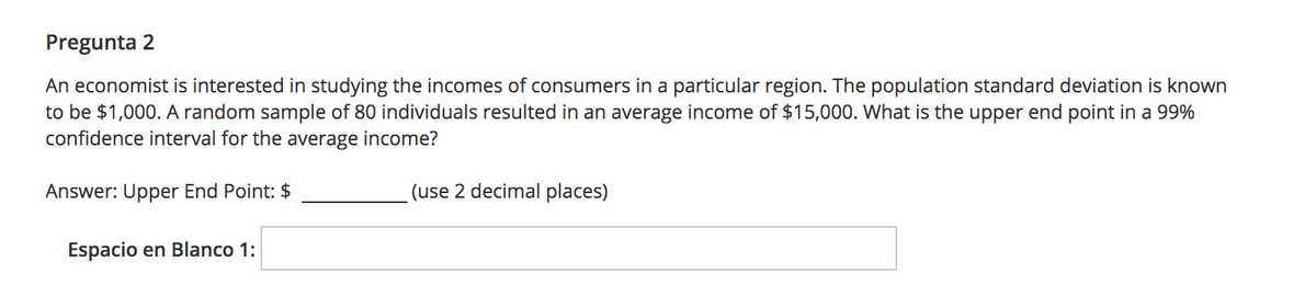 Pregunta 2
An economist is interested in studying the incomes of consumers in a particular region. The population standard deviation is known
to be $1,000. A random sample of 80 individuals resulted in an average income of $15,000. What is the upper end point in a 99%
confidence interval for the average income?
Answer: Upper End Point: $
(use 2 decimal places)
Espacio en Blanco 1:
