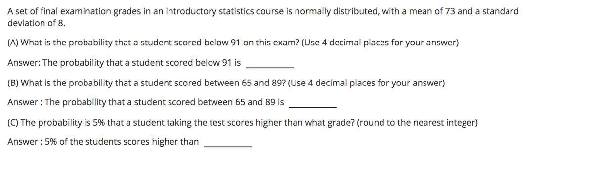 A set of final examination grades in an introductory statistics course is normally distributed, with a mean of 73 and a standard
deviation of 8.
(A) What is the probability that a student scored below 91 on this exam? (Use 4 decimal places for your answer)
Answer: The probability that a student scored below 91 is
(B) What is the probability that a student scored between 65 and 89? (Use 4 decimal places for your answer)
Answer : The probability that a student scored between 65 and 89 is
(C) The probability is 5% that a student taking the test scores higher than what grade? (round to the nearest integer)
Answer : 5% of the students scores higher than

