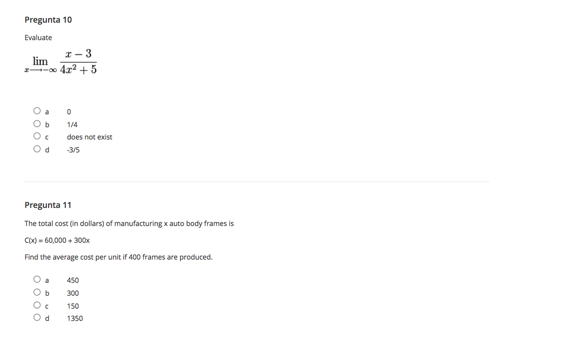 Pregunta 10
Evaluate
- 3
lim
I -00 4x2 + 5
a
b
1/4
does not exist
d
-3/5
Pregunta 11
The total cost (in dollars) of manufacturing x auto body frames is
C(x) = 60,000 + 300x
Find the average cost per unit if 400 frames are produced.
a
450
b
300
150
d
1350
ООО О
ООО
