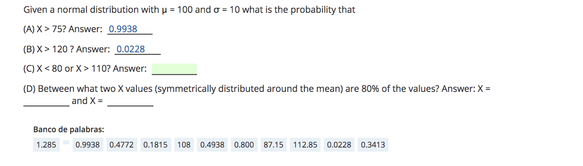 Given a normal distribution with µ = 100 and o = 10 what is the probability that
(A) X > 75? Answer: 0.9938
(B) X > 120 ? Answer: 0.0228
(C) X< 80 or X > 110? Answer:
(D) Between what two X values (symmetrically distributed around the mean) are 80% of the values? Answer: X =
and X =
Banco de palabras:
1.285
0.9938
0.4772
0.1815
108
0.4938 0.800 87.15
112.85
0.0228
0.3413
