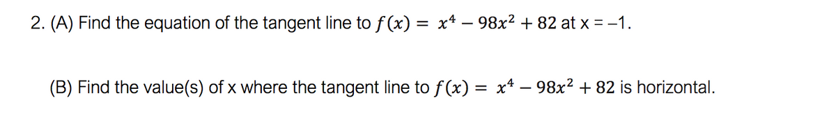 2. (A) Find the equation of the tangent line to f (x) = x4 – 98x² + 82 at x = -1.
(B) Find the value(s) of x where the tangent line to f (x) = x* – 98x² + 82 is horizontal.
