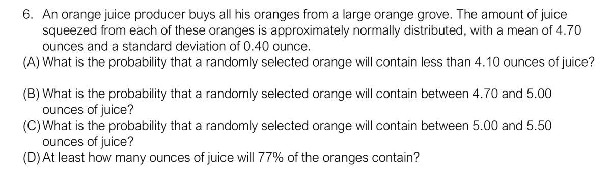 6. An orange juice producer buys all his oranges from a large orange grove. The amount of juice
squeezed from each of these oranges is approximately normally distributed, with a mean of 4.70
ounces and a standard deviation of 0.40 ounce.
(A) What is the probability that a randomly selected orange will contain less than 4.10 ounces of juice?
(B) What is the probability that a randomly selected orange will contain between 4.70 and 5.00
ounces of juice?
(C)What is the probability that a randomly selected orange will contain between 5.00 and 5.50
ounces of juice?
(D) At least how many ounces of juice will 77% of the oranges contain?
