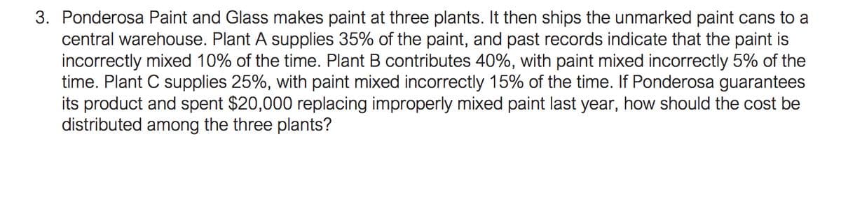 3. Ponderosa Paint and Glass makes paint at three plants. It then ships the unmarked paint cans to a
central warehouse. Plant A supplies 35% of the paint, and past records indicate that the paint is
incorrectly mixed 10% of the time. Plant B contributes 40%, with paint mixed incorrectly 5% of the
time. Plant C supplies 25%, with paint mixed incorrectly 15% of the time. If Ponderosa guarantees
its product and spent $20,000 replacing improperly mixed paint last year, how should the cost be
distributed among the three plants?
