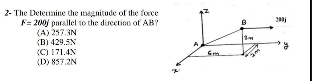 2- The Determine the magnitude of the force
200j
F= 200j parallel to the direction of AB?
(A) 257.3N
(B) 429.5N
(C) 171.4N
(D) 857.2N
3m
6m
