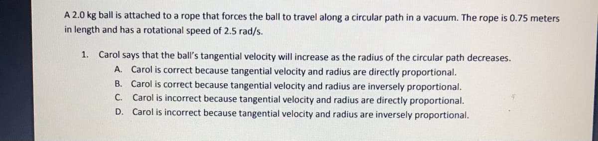 A 2.0 kg ball is attached to a rope that forces the ball to travel along a circular path in a vacuum. The rope is 0.75 meters
in length and has a rotational speed of 2.5 rad/s.
1. Carol says that the ball's tangential velocity will increase as the radius of the circular path decreases.
A. Carol is correct because tangential velocity and radius are directly proportional.
B. Carol is correct because tangential velocity and radius are inversely proportional.
C. Carol is incorrect because tangential velocity and radius are directly proportional.
D. Carol is incorrect because tangential velocity and radius are inversely proportional.

