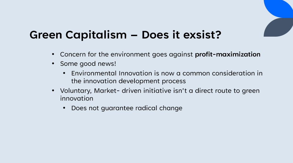 Green Capitalism
-
Does it exsist?
Concern for the environment goes against profit-maximization
• Some good news!
• Environmental Innovation is now a common consideration in
the innovation development process
• Voluntary, Market- driven initiative isn't a direct route to green
innovation
•
Does not guarantee radical change