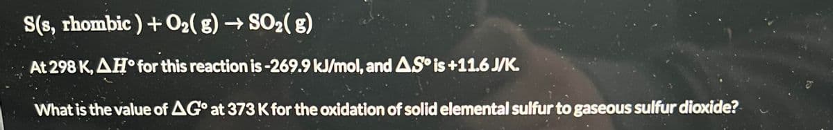 S(s, rhombic) + O₂(g) → SO₂(g)
At 298 K, AH for this reaction is -269.9 kJ/mol, and AS is +11.6 J/K.
What is the value of AG at 373 K for the oxidation of solid elemental sulfur to gaseous sulfur dioxide?