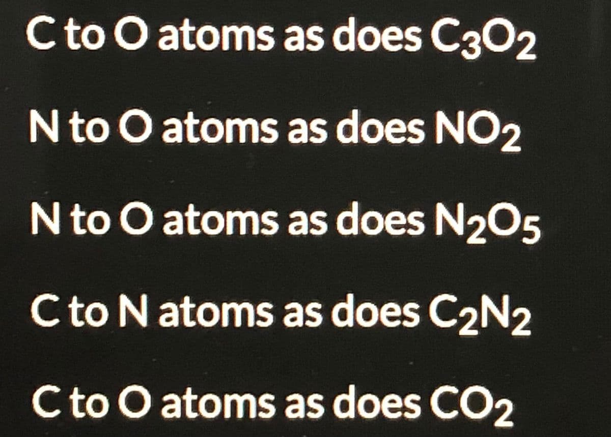 Cto O atoms as does C302
N to O atoms as does NO2
N to O atoms as does N205
Cto N atoms as does C2N2
C to O atoms as does CO2

