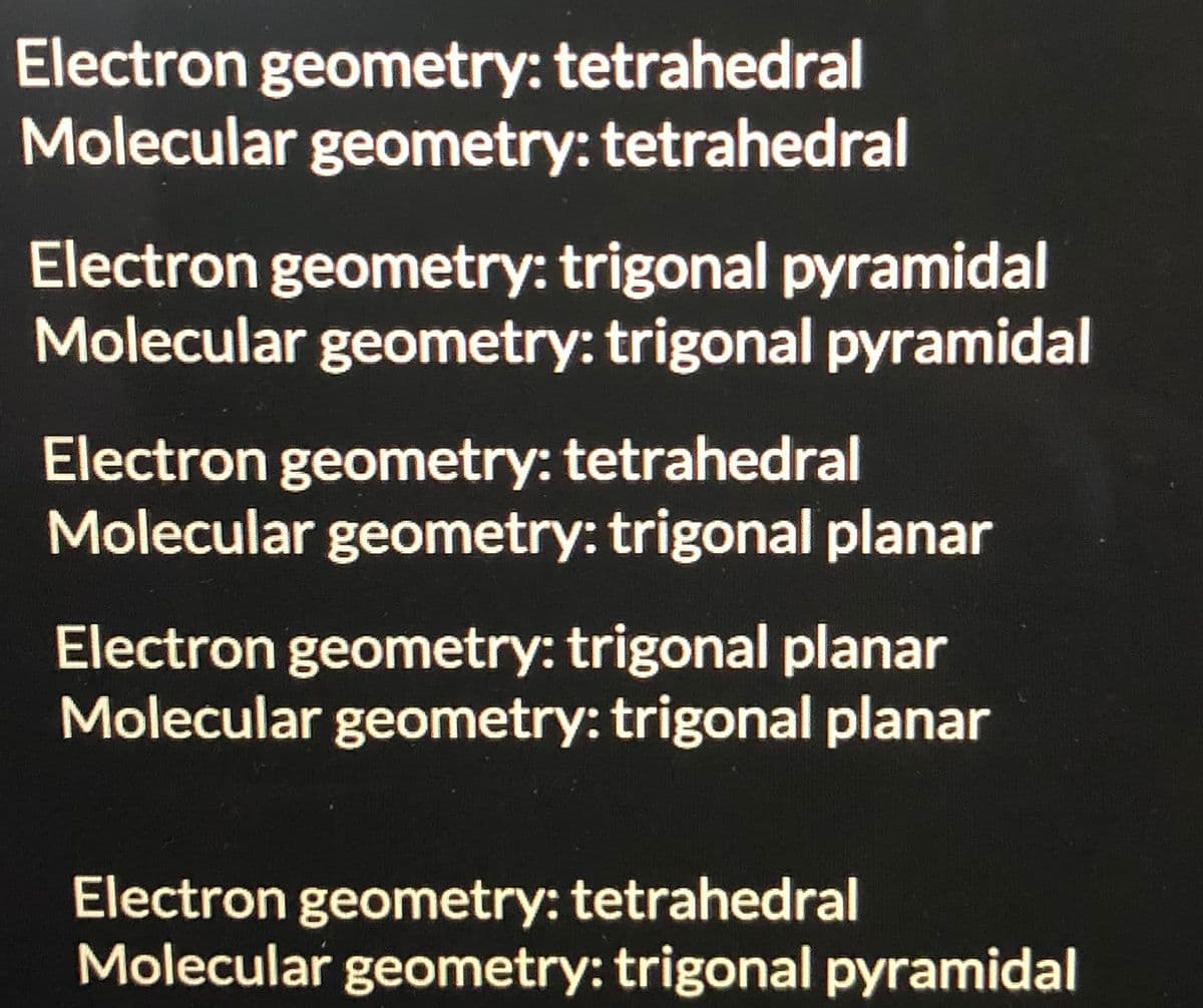 Electron geometry: tetrahedral
Molecular geometry: tetrahedral
Electron geometry: trigonal pyramidal
Molecular geometry: trigonal pyramidal
Electron geometry: tetrahedral
Molecular geometry: trigonal planar
Electron geometry: trigonal planar
Molecular geometry: trigonal planar
Electron geometry: tetrahedral
Molecular geometry: trigonal pyramidal
