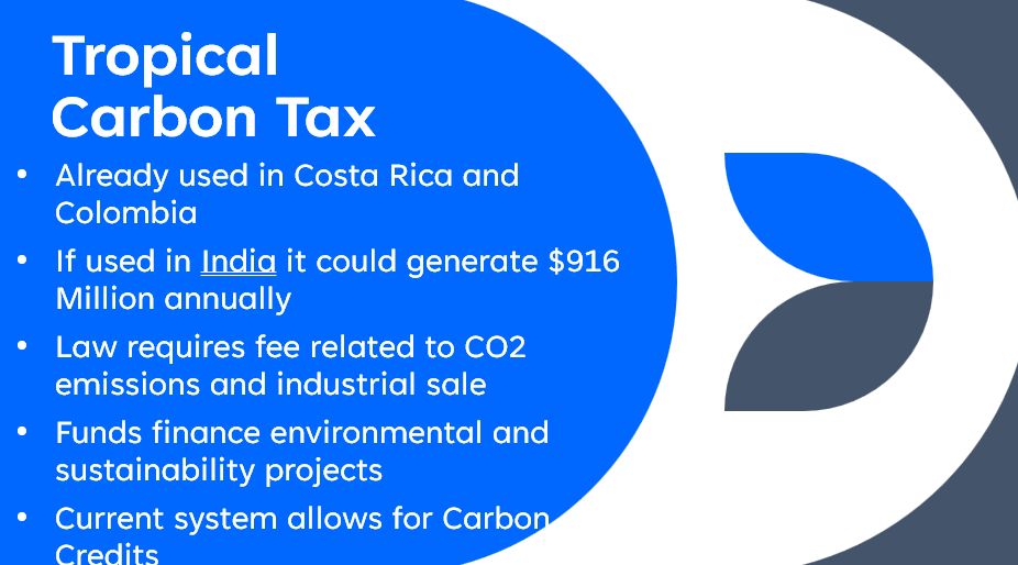 Tropical
Carbon Tax
Already used in Costa Rica and
Colombia
If used in India it could generate $916
Million annually
Law requires fee related to CO2
emissions and industrial sale
Funds finance environmental and
sustainability projects
Current system allows for Carbon
Credits