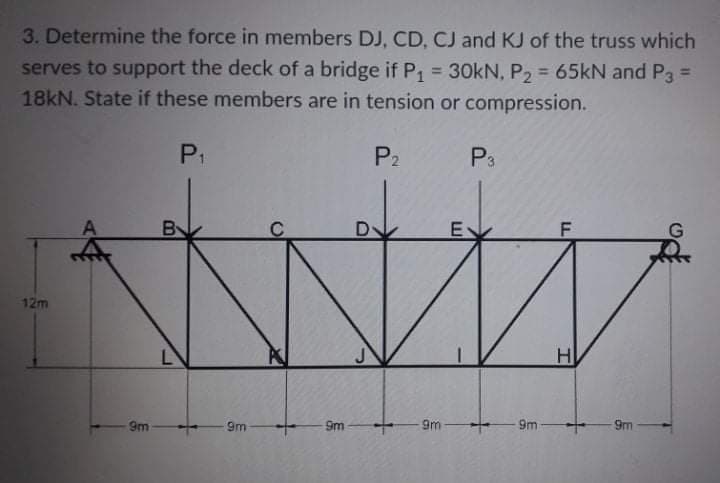 3. Determine the force in members DJ, CD, CJ and KJ of the truss which
serves to support the deck of a bridge if P, = 30kN, P2 = 65kN and P3 =
18KN. State if these members are in tension or compression.
%3D
%3D
P1
P2
P3
E
12m
9m
9m
9m
9m
9m
9m
