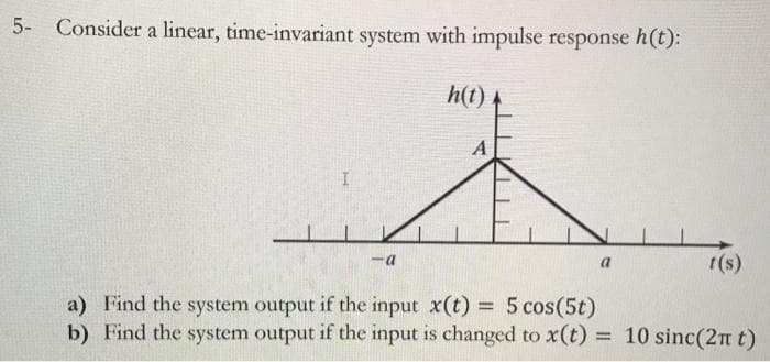5-
Consider a linear, time-invariant system with impulse response h(t):
h(t)
a
t(s)
a) Find the system output if the input x(t) 5 cos(5t)
b) Find the system output if the input is changed to x(t) = 10 sinc(2n t)
%3D
