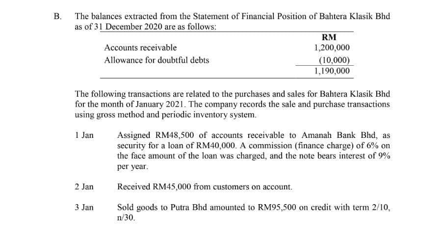 В.
The balances extracted from the Statement of Financial Position of Bahtera Klasik Bhd
as of 31 December 2020 are as follows:
RM
Accounts receivable
1,200,000
Allowance for doubtful debts
(10,000)
1,190,000
The following transactions are related to the purchases and sales for Bahtera Klasik Bhd
for the month of January 2021. The company records the sale and purchase transactions
using gross method and periodic inventory system.
1 Jan
Assigned RM48,500 of accounts receivable to Amanah Bank Bhd, as
security for a loan of RM40,000. A commission (finance charge) of 6% on
the face amount of the loan was charged, and the note bears interest of 9%
per year.
2 Jan
Received RM45,000 from customers on account.
Sold goods to Putra Bhd amounted to RM95,500 on credit with term 2/10,
n/30.
3 Jan

