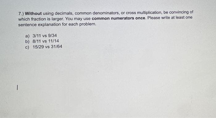 7.) Without using decimals, common denominators, or cross multiplication, be convincing of
which fraction is larger. You may use common numerators once. Please write at least one
sentence explanation for each problem.
a) 3/11 vs 9/34
b) 8/11 vs 11/14
c) 15/29 vs 31/64
