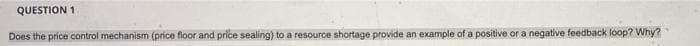 QUESTION 1
Does the price control mechanism (price floor and price sealing) to a resource shortage provide an example of a positive or a negative feedback loop? Why?
