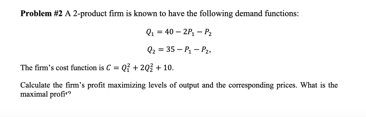 Problem #2 A 2-product firm is known to have the following demand functions:
Q1 3 40 — 2P, — Р.
Q2 = 35 – P – P2,
The firm's cost function is C = Q? + 20% + 10.
Calculate the firm's profit maximizing levels of output and the corresponding prices. What is the
maximal profit?
