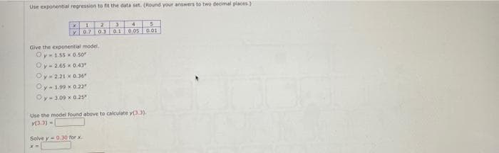 Use exponential regression to fit the data set. (Round your answers to two decimal places)
Lv0.7 0. 010.05 0.01
Give the exponential model.
Oy-155 x 0.5o
Oy-2.65 x0.43
Oy 2.21 x0.36
Oy-1.99 x0.22
Oy-3.09 x 0.2s
Use the model found above to calculate y33).
Y3.3) -
Solve y- 0.30 for x
