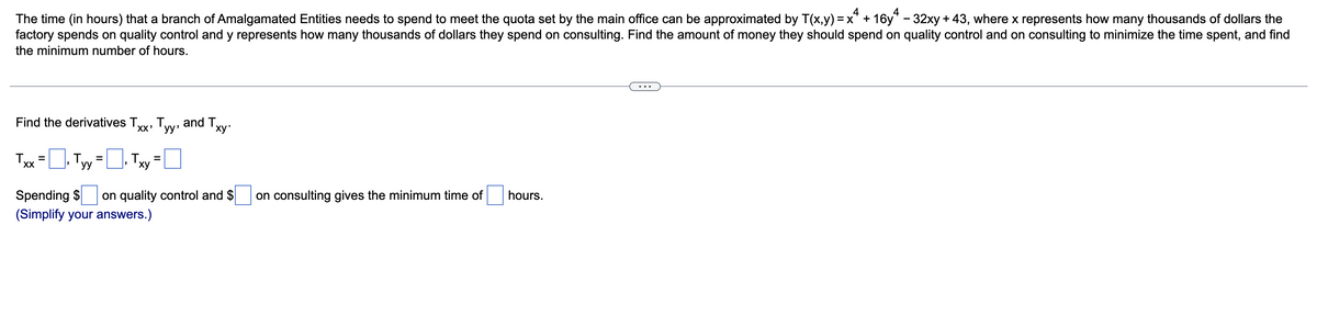 4
4
The time (in hours) that a branch of Amalgamated Entities needs to spend to meet the quota set by the main office can be approximated by T(x,y) = x + 16y" - 32xy + 43, where x represents how many thousands of dollars the
factory spends on quality control and y represents how many thousands of dollars they spend on consulting. Find the amount of money they should spend on quality control and on consulting to minimize the time spent, and find
the minimum number of hours.
•..
Find the derivatives T.
XX'
and Ty
Tyy'
ху-
T
x=D Tyy=U Txy
%3D
%3D
ху
Spending $
(Simplify your answers.)
on quality control and $
on consulting gives the minimum time of
hours.
