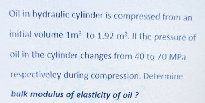 Oil in hydraulic cylinder is compressed from an
initial volume 1m3 to 1.92 m3. If the pressure of
oil in the cylinder changes from 40 to 70 MPa
respectiveley during compression. Determine
bulk modulus of elasticity of oil ?
