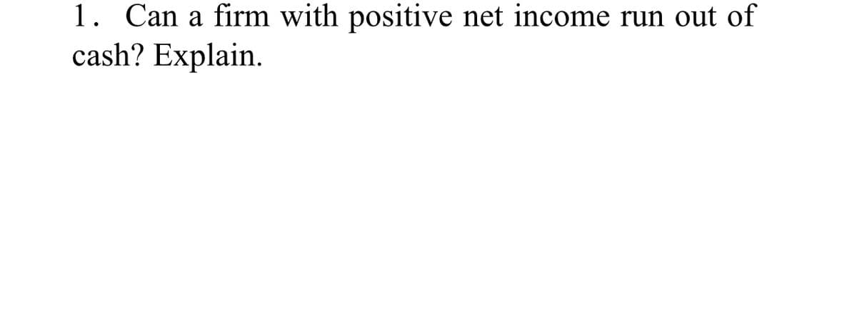 1. Can a firm with positive net income run out of
cash? Explain.