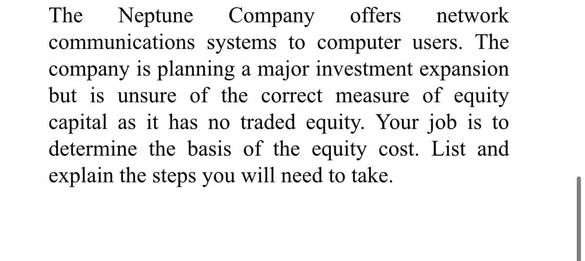 Neptune Company offers network
communications systems to computer users. The
company is planning a major investment expansion
but is unsure of the correct measure of equity
capital as it has no traded equity. Your job is to
determine the basis of the equity cost. List and
explain the steps you will need to take.
The