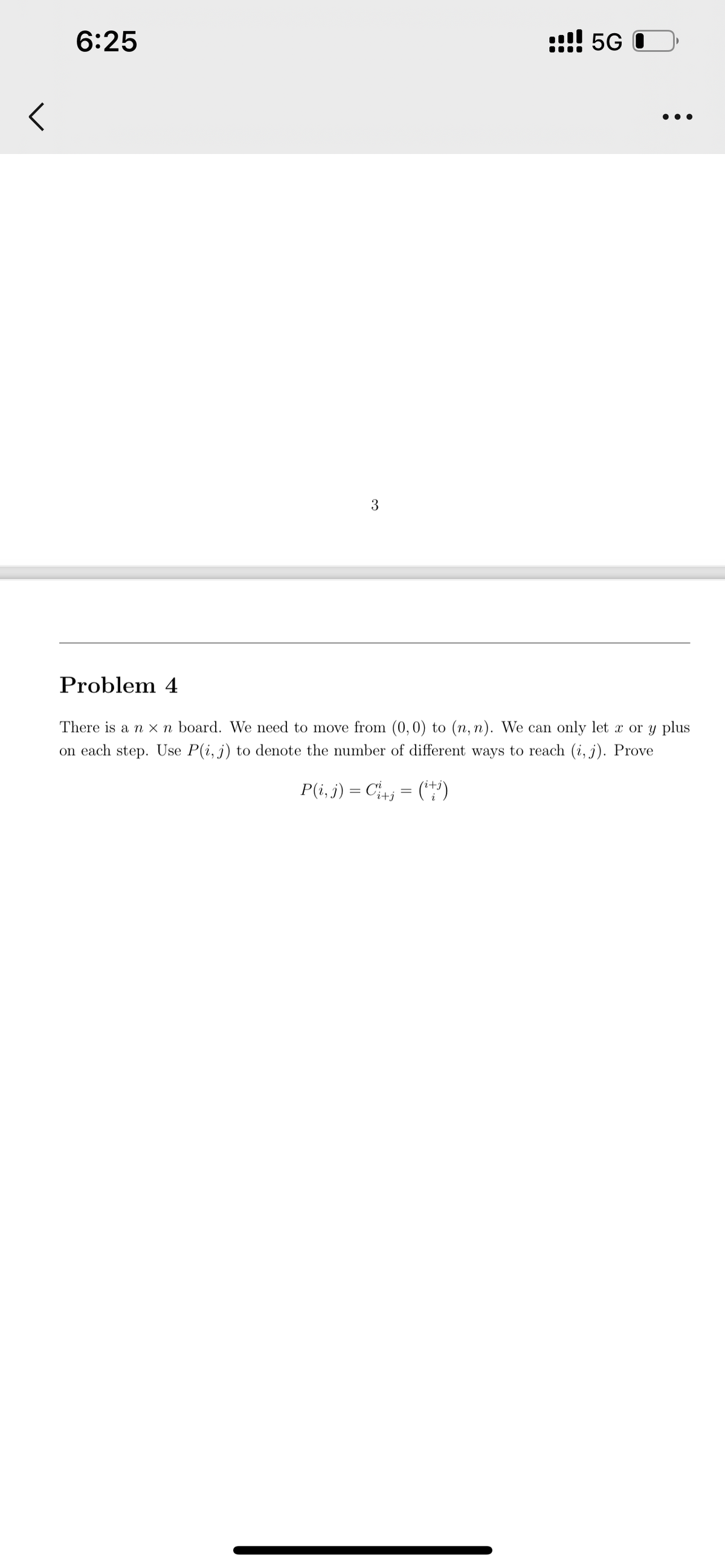 <
6:25
3
!! 5G O
●●●
Problem 4
There is a n x n board. We need to move from (0,0) to (n, n). We can only let x or y plus
on each step. Use P(i, j) to denote the number of different ways to reach (i, j). Prove
P(i, j) = Ci+j = (¹+i)