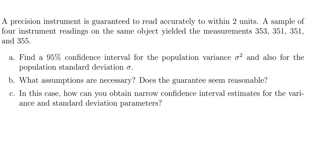A precision instrument is guaranteed to read accurately to within 2 units. A sample of
four instrument readings on the same object yielded the measurements 353, 351, 351,
and 355.
a. Find a 95% confidence interval for the population variance o2 and also for the
population standard deviation o.
What assumptions are necessary? Does the guarantee seem reasonable?
c. In this case, how can you obtain narrow confidence interval estimates for the vari-
ance and standard deviation parameters?