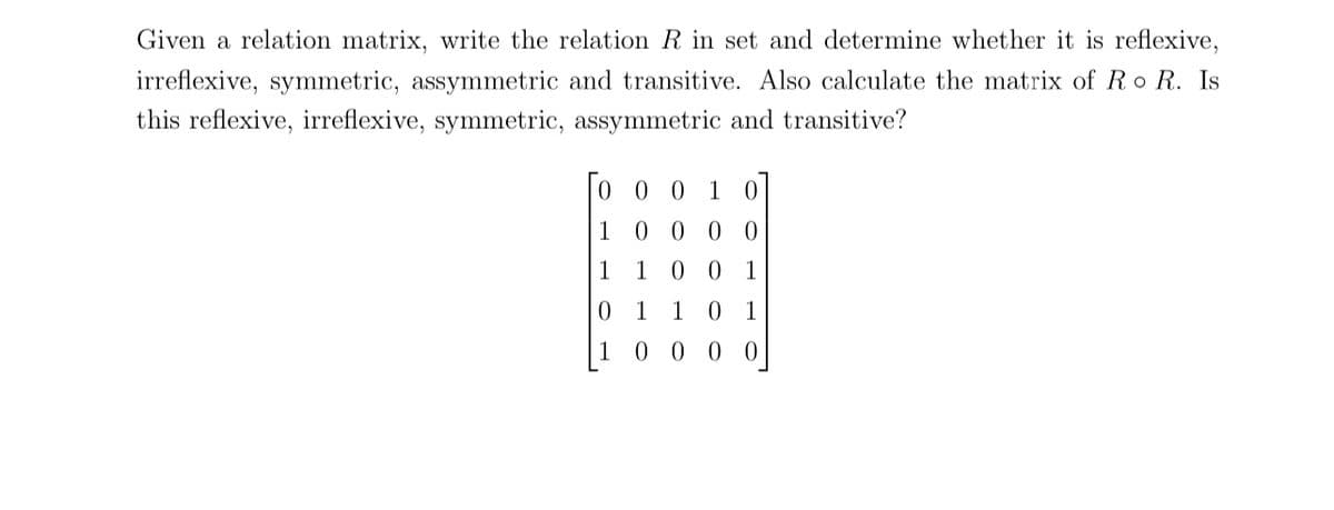 Given a relation matrix, write the relation R in set and determine whether it is reflexive,
irreflexive, symmetric, assymmetric and transitive. Also calculate the matrix of Ro R. Is
this reflexive, irreflexive, symmetric, assymmetric and transitive?
To
1
0 0 1 0
0 0 0 0
100 1
0 1
00
0 1
0
