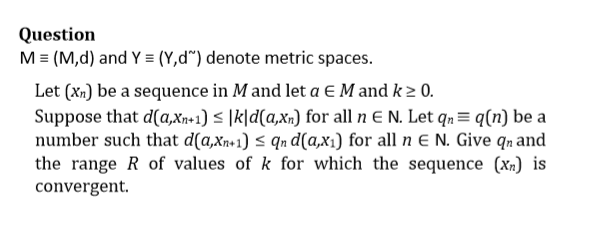 Question
M = (M,d) and Y = (Y,d") denote metric spaces.
Let (xn) be a sequence in M and let a E M and k ≥ 0.
Suppose that d(a,xn+1) ≤ |k|d(a,xn) for all n E N. Let qn = q (n) be a
number such that d(a,xn+1) ≤ qn d(a,x₁) for all n E N. Give qn and
the range R of values of k for which the sequence (xn) is
convergent.